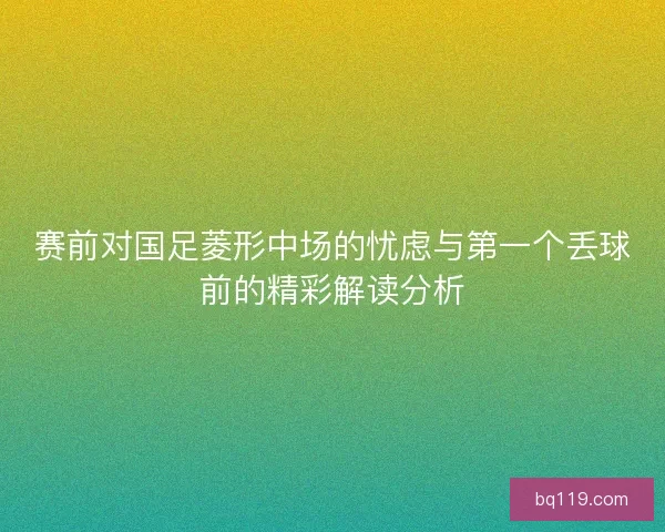 赛前对国足菱形中场的忧虑与第一个丢球前的精彩解读分析 赛前对国足菱形中场的忧虑与第一个丢球前的精彩解读分析
