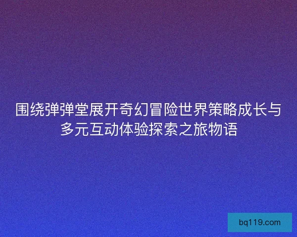 围绕弹弹堂展开奇幻冒险世界策略成长与多元互动体验探索之旅物语
