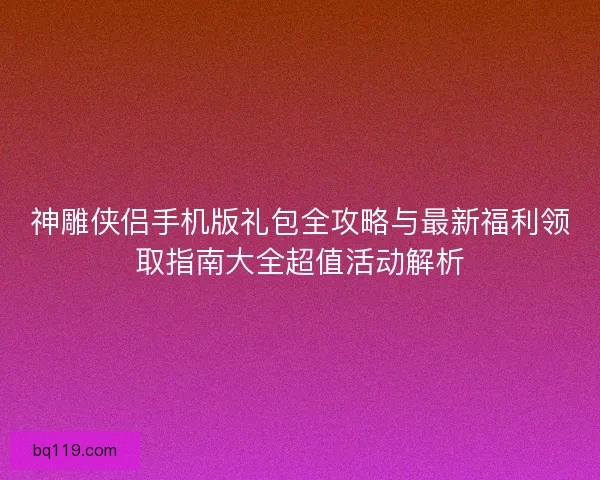 神雕侠侣手机版礼包全攻略与最新福利领取指南大全超值活动解析