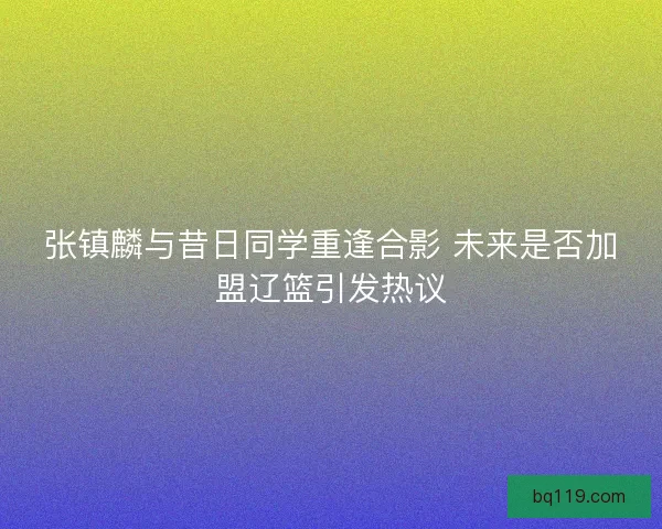 张镇麟与昔日同学重逢合影 未来是否加盟辽篮引发热议 张镇麟与昔日同学重逢合影 未来是否加盟辽篮引发热议