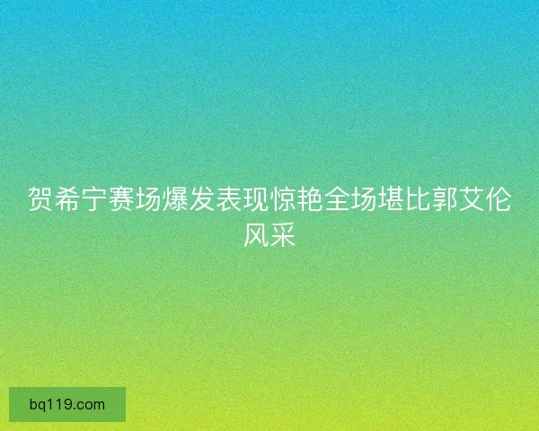 贺希宁赛场爆发表现惊艳全场堪比郭艾伦风采