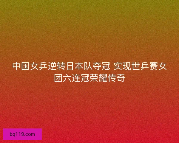 中国女乒逆转日本队夺冠 实现世乒赛女团六连冠荣耀传奇