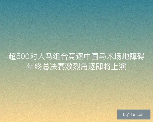 超500对人马组合竞逐中国马术场地障碍年终总决赛激烈角逐即将上演