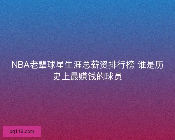 NBA老辈球星生涯总薪资排行榜 谁是历史上最赚钱的球员