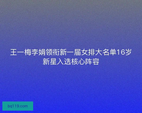 王一梅李娟领衔新一届女排大名单16岁新星入选核心阵容