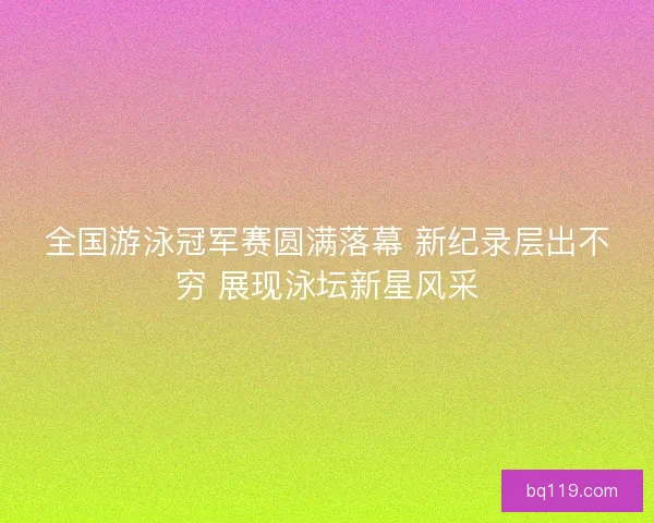 全国游泳冠军赛圆满落幕 新纪录层出不穷 展现泳坛新星风采