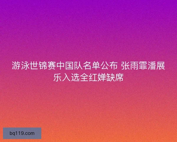 游泳世锦赛中国队名单公布 张雨霏潘展乐入选全红婵缺席 游泳世锦赛中国队名单公布 张雨霏潘展乐入选全红婵缺席