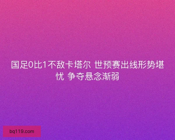 国足0比1不敌卡塔尔 世预赛出线形势堪忧 争夺悬念渐弱 国足0比1不敌卡塔尔 世预赛出线形势堪忧 争夺悬念渐弱