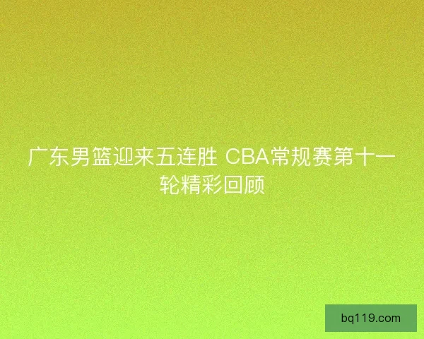 广东男篮迎来五连胜 CBA常规赛第十一轮精彩回顾 广东男篮迎来五连胜 CBA常规赛第十一轮精彩回顾