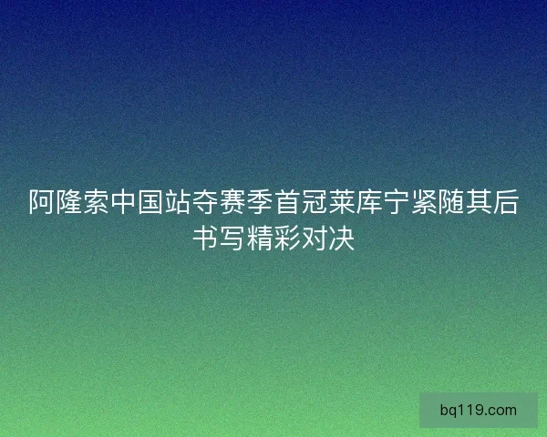 阿隆索中国站夺赛季首冠莱库宁紧随其后书写精彩对决 阿隆索中国站夺赛季首冠莱库宁紧随其后书写精彩对决