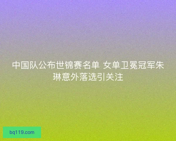中国队公布世锦赛名单 女单卫冕冠军朱琳意外落选引关注