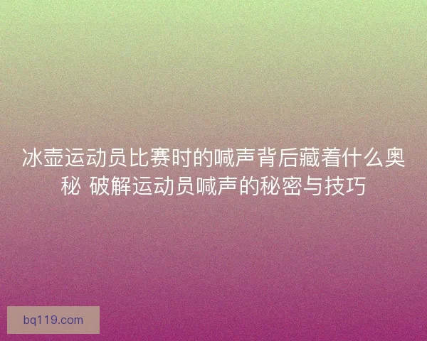 冰壶运动员比赛时的喊声背后藏着什么奥秘 破解运动员喊声的秘密与技巧 冰壶运动员比赛时的喊声背后藏着什么奥秘 破解运动员喊声的秘密与技巧