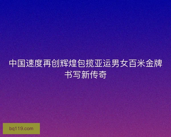 中国速度再创辉煌包揽亚运男女百米金牌书写新传奇