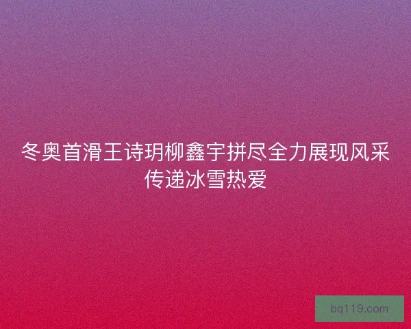 冬奥首滑王诗玥柳鑫宇拼尽全力展现风采传递冰雪热爱