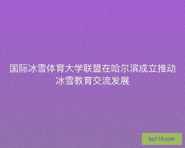 国际冰雪体育大学联盟在哈尔滨成立推动冰雪教育交流发展